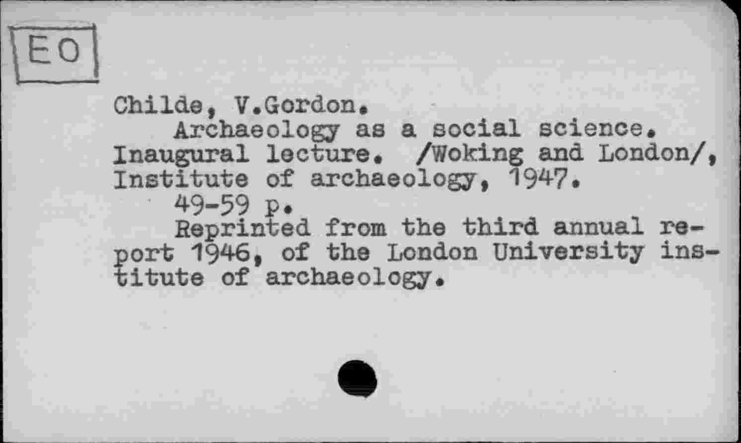 ﻿Childe, V.Gordon.
Archaeology as a social science. Inaugural lecture. /Woking and London/, Institute of archaeology, 1947.
49-59 p.
Reprinted from the third annual report 1946, of the London University institute of archaeology.